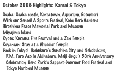 October 2008 Highlights:  Kansai & Tokyo

Osaka: Osaka castle, Koreatown, Aquarium, Dotonbori
With our Sensei! A Sports Festival, Kobe Herb Gardens
Hiroshima Peace Memorial Park and Museum
Miyajima Island
Kyoto: Kurama Fire Festival and a Zen Temple
Koya-san: Stay at a Bhuddist Temple
Back in Tokyo!  Ikebukuro’s Sunshine City and Nekobukuro,
   P.M. Taro Aso in Akihabara, Meiji Jingu’s 50th Anniversary
   Celebration, Ueno Park’s Sapparo Gourmet Food Festival and
   Tokyo National Museum